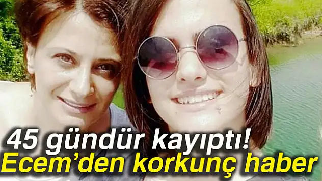 45 gündür kayıp olan Ecem'den korkunç haber