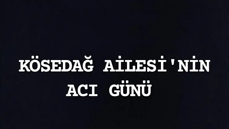 KÖSEDAĞ AİLESİ'NİN ACI GÜNÜ